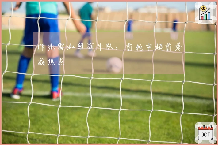 邝兆雷加盟海牛队，首轮中超首秀成焦点