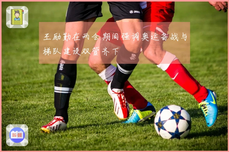 王励勤在两会期间强调奥运备战与梯队建设双管齐下