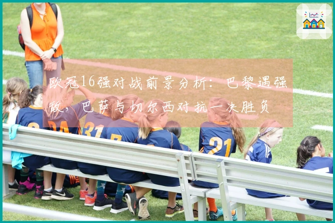 欧冠16强对战前景分析：巴黎遇强敌，巴萨与切尔西对抗一决胜负