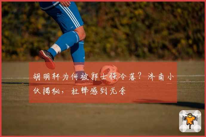 胡明轩为何被郭士强冷落？济南小伙揭秘，杜锋感到无奈