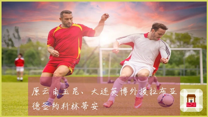 原云南玉昆、大连英博外援拉布亚德签约科林蒂安