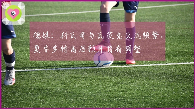 德媒：科瓦奇与瓦茨克交流频繁，夏季多特高层预计将有调整