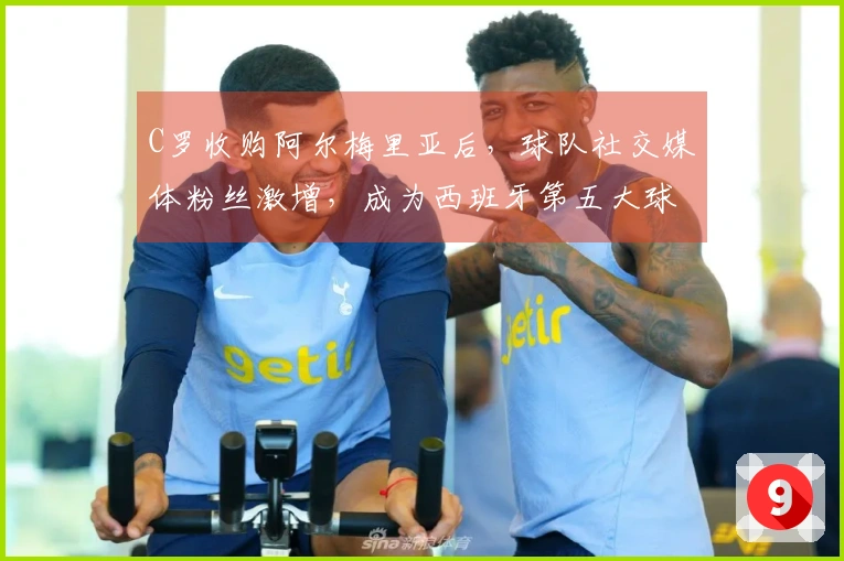 C罗收购阿尔梅里亚后，球队社交媒体粉丝激增，成为西班牙第五大球队