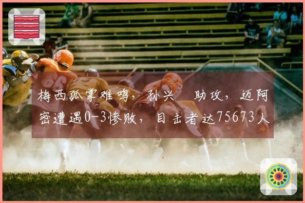 梅西孤掌难鸣，孙兴慜助攻，迈阿密遭遇0-3惨败，目击者达75673人