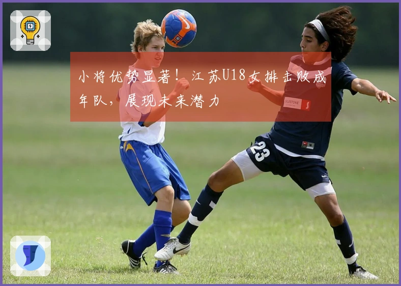 小将优势显著！江苏U18女排击败成年队，展现未来潜力