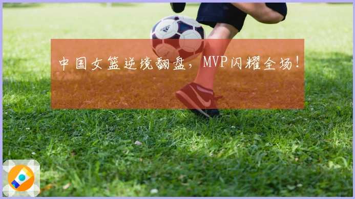 中国女篮逆境翻盘，MVP闪耀全场！