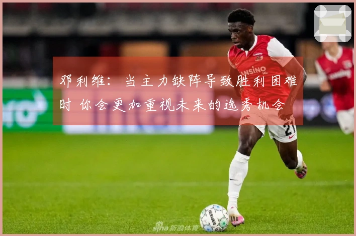 邓利维：当主力缺阵导致胜利困难时 你会更加重视未来的选秀机会