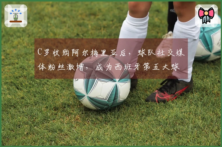 C罗收购阿尔梅里亚后，球队社交媒体粉丝激增，成为西班牙第五大球队