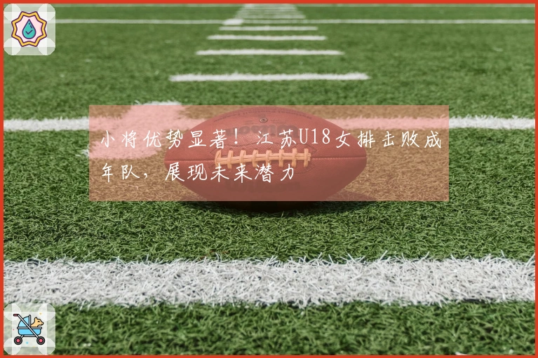 小将优势显著！江苏U18女排击败成年队，展现未来潜力