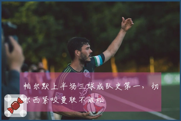 帕尔默上半场三球成队史第一，切尔西紧咬曼联不放松