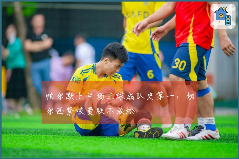 帕尔默上半场三球成队史第一，切尔西紧咬曼联不放松