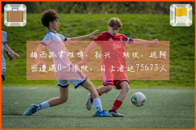 梅西孤掌难鸣，孙兴慜助攻，迈阿密遭遇0-3惨败，目击者达75673人