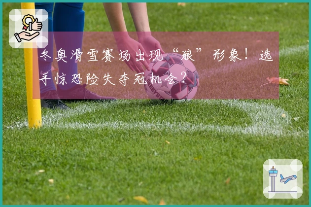 冬奥滑雪赛场出现“狼”形象！选手惊恐险失夺冠机会？