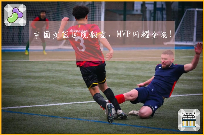 中国女篮逆境翻盘，MVP闪耀全场！