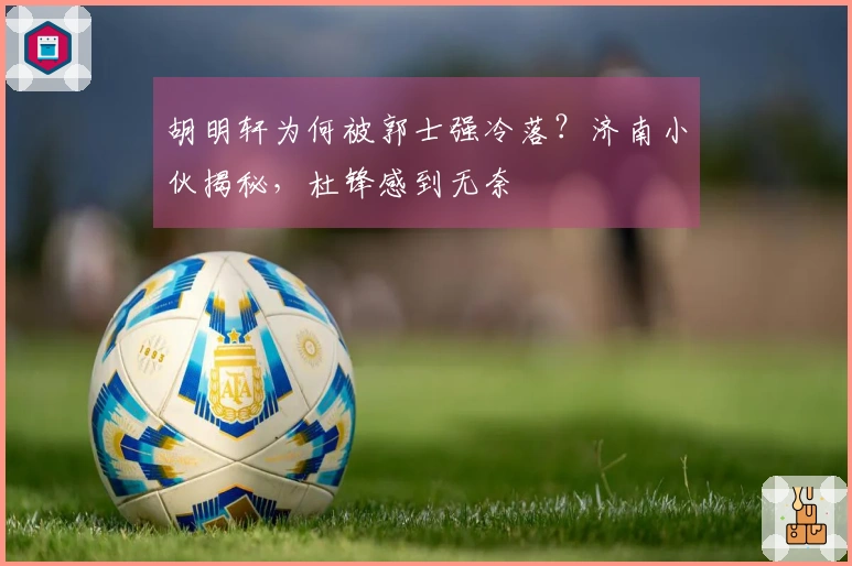 胡明轩为何被郭士强冷落？济南小伙揭秘，杜锋感到无奈