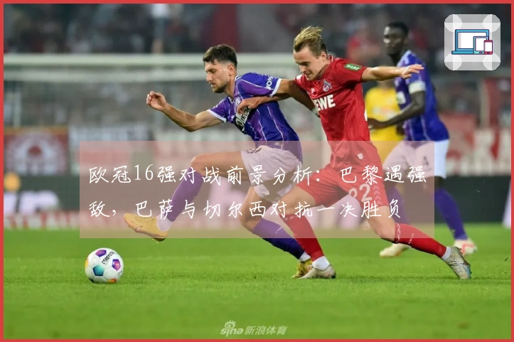 欧冠16强对战前景分析：巴黎遇强敌，巴萨与切尔西对抗一决胜负